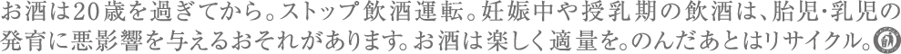 お酒は20歳を過ぎてから。ストップ飲酒運転。妊娠中や授乳期の飲酒は、胎児・乳児の発育に悪影響を与えるおそれがあります。お酒は楽しく適量を。のんだあとはリサイクル。